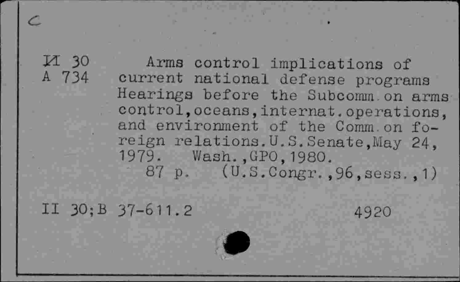 ﻿M 30
A 734
Arms control implications of current national defense programs Hearings before the Subcomm on arms control,oceans,internat.operations, and environment of the Comm.on foreign relations.U.S.Senate,May 24, 1979. Wash.,GPO,1980.
87 p. (U.S.Congr.,96,sess.,1)
II 30;B 37-611.2
4920